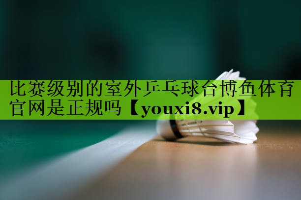 <strong>比赛级别的室外乒乓球台博鱼体育官网是正规吗</strong>