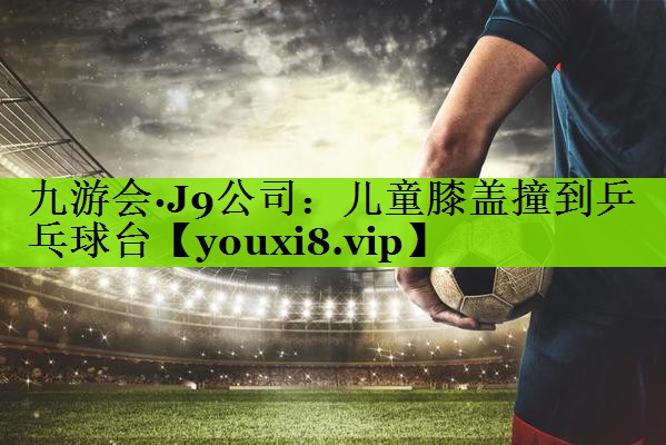 九游会·J9公司：儿童膝盖撞到乒乓球台