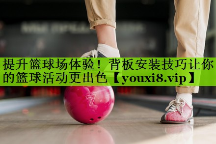 提升篮球场体验！背板安装技巧让你的篮球活动更出色